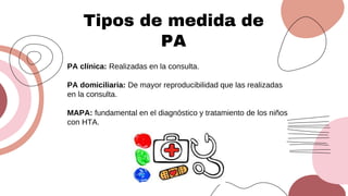 Tipos de medida de
PA
PA clínica: Realizadas en la consulta.
PA domiciliaria: De mayor reproducibilidad que las realizadas
en la consulta.
MAPA: fundamental en el diagnóstico y tratamiento de los niños
con HTA.
 
