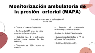 Monitorización ambulatoria de
la presión arterial (MAPA)
Las indicaciones para la realización del
MAPA son:
– Durante el proceso diagnóstico:
• Confirmar la HTA antes de iniciar
tratamiento farmacológico.
• Diabetes tipo 1 y nefropatía
crónica (para evaluar la PA
nocturna).
• Trasplante de riñón, hígado o
corazón.
– Durante el tratamiento
farmacológico antihipertensivo:
•Evaluación de la HTA refractaria.
• Evaluación del control de la PA en
niños con daño orgánico.
• Síntomas de hipotensión.
 
