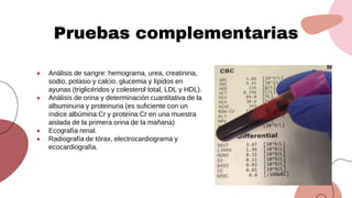 ● Análisis de sangre: hemograma, urea, creatinina,
sodio, potasio y calcio, glucemia y lípidos en
ayunas (triglicéridos y colesterol total, LDL y HDL).
● Análisis de orina y determinación cuantitativa de la
albuminuria y proteinuria (es suficiente con un
índice albúmina:Cr y proteína:Cr en una muestra
aislada de la primera orina de la mañana)
● Ecografía renal.
● Radiografía de tórax, electrocardiograma y
ecocardiografía.
Pruebas complementarias
 