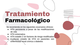 Farmacológico
Se recomienda en los siguientes escenarios clínicos:
● HTA persistente a pesar de las modificaciones
de vida
● HTA sintomatica
● HTA estadio 2 sin factores de riesgo modificados
● Cualquier estadio de HTA en pacientes con
enfermedad renal crónica o diabetes
Tratamiento
 