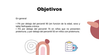 Objetivos
En general
• PA por debajo del percentil 90 (en funcion de la edad, sexo y
talla) Nefropatia crónica
• PA por debajo del percentil 75 en niños que no presenten
proteinuria, y por debajo del percentil 50 en niños con proteinuria.
 