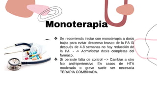 Monoterapia
❖ Se recomienda iniciar con monoterapia a dosis
bajas para evitar descenso brusco de la PA Si
después de 4-8 semanas no hay reducción de
la PA. - -> Administrar dosis completas del
fármaco.
❖ Si persiste falta de control --> Cambiar a otro
fco antihipertensivo En casos de HTA
moderada o grave suele ser necesaria
TERAPIA COMBINADA.
 