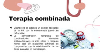 Terapia combinada
❖ Cuando no se alcanza un control adecuado
de la PA con la monoterapia (como en
nefropatía).
❖ La administración temprana de
combinaciones de fármacos
antihipertensivos es más eficaz y presenta
menor tasa de reacciones adversas en
comparación con la administración de las
dosis más altas en monoterapia.
 