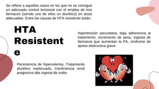 Se refiere a aquellos casos en los que no se consigue
un adecuado control tensional con el empleo de tres
fármacos (siendo uno de ellos un diurético) en dosis
adecuadas. Entre las causas de HTA resistente están:
HTA
Resistent
e
Hipertensión secundaria, baja adherencia al
tratamiento, incremento de peso, ingesta de
fármacos que aumentan la PA, síndrome de
apnea obstructiva grave
Persistencia de hipervolemia, Tratamiento
diurético inadecuado, Insuficiencia renal
progresiva alta ingesta de sodio
 