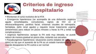 • Monitorear el curso evolutivo de la HTA
• Emergencia hipertensiva (se acompaña de una disfunción orgánica
aguda (encefalopatía, convulsiones, signos de HVI en el
electrocardiograma, parálisis facial, síntomas visuales de retinopatía,
hemiplejia, daño renal agudo) y requiere iniciar tratamiento urgente
(intravenoso) para reducir en pocos minutos u horas la PA y evitar sus
complicaciones.)
• Urgencia hipertensiva: aunque la PA está muy elevada, se puede
reducir de manera gradual en pocos días, evitando sus secuelas.
• Pseudourgencia hipertensiva: situaciones (como estados de agitación o
dolor) en las que el aumento de la PA es un estado transitorio en el que
cuando desaparece la PA vuelve a ser normal
Criterios de ingreso
hospitalario
 
