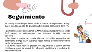 Seguimiento
En la mayoría de los pacientes se debe realizar un seguimiento a largo
plazo, siendo para ello de gran utilidad el registro domiciliario de la PA.
• En hipertensos de causa renal, la MAPA realizada regularmente (cada
6-12 meses) es indispensable para descartar la HTA nocturna
selectiva.
• En algunos casos se podría plantear reducción progresiva del
tratamiento a largo plazo, pudiendo llegar incluso a su suspensión si la
evolución lo permite.
• De forma ideal, todo el proceso de seguimiento y control debería
coordinarse entre la unidad de nefrología pediátrica y el pediatra de
Atención Primaria
 