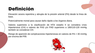 Elevación severa repentina y abrupta de la presión arterial (PA) desde la línea de
base.
Potencialmente mortal para causar daño rápido a los órganos diana.
Valores superiores a la clasificación de HTA estadío II se considera crisis
Hipertensiva (CH) o valores de PAS y/o PAD superiores a 180/110-120 mmHg
también se consideran CH.
Riesgo de aparición de complicaciones hipertensivas en valores de PA > 30 mmHg
por encima del P95
Definición
 