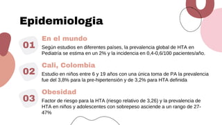 En el mundo
01 Según estudios en diferentes países, la prevalencia global de HTA en
Pediatría se estima en un 2% y la incidencia en 0,4-0,6/100 pacientes/año.
Cali, Colombia
02 Estudio en niños entre 6 y 19 años con una única toma de PA la prevalencia
fue del 3,8% para la pre-hipertensión y de 3,2% para HTA definida
Obesidad
03 Factor de riesgo para la HTA (riesgo relativo de 3,26) y la prevalencia de
HTA en niños y adolescentes con sobrepeso asciende a un rango de 27-
47%
Epidemiologia
 