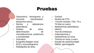 Pruebas
● Cortisol.
● Niveles de PTH.
● Función tiroidea: TSH, T3 y
T4 libre en suero.
● Metanefrinas plasmáticas.
● HbA1C.
● Test de embarazo.
● Catecolaminas y
metanefrinas en orina.
● Tóxicos en orina y suero.
● Estudio de autoinmunidad
● DMSA, gammagrafía
● Gasometría, hemograma y
recuento reticulocitario,
bioquímica sérica
● Renina y aldosterona
plasmáticas.
● Análisis de orina,
determinación de
microalbuminuria, proteinuria
y osmolaridad.
● Urocultivo.
● Ecografía-Doppler renal.
● ECG y ecocardiograma.
● Radiografía de tórax.
 