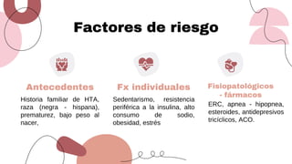 Factores de riesgo
Antecedentes Fx individuales
Historia familiar de HTA,
raza (negra - hispana),
prematurez, bajo peso al
nacer,
Sedentarismo, resistencia
periférica a la insulina, alto
consumo de sodio,
obesidad, estrés
Fisiopatológicos
- fármacos
ERC, apnea - hipopnea,
esteroides, antidepresivos
tricíclicos, ACO.
 