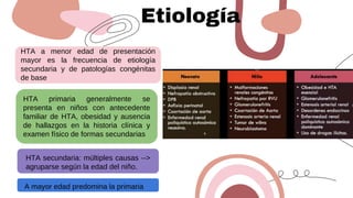 Etiología
HTA a menor edad de presentación
mayor es la frecuencia de etiología
secundaria y de patologías congénitas
de base
A mayor edad predomina la primaria
HTA primaria generalmente se
presenta en niños con antecedente
familiar de HTA, obesidad y ausencia
de hallazgos en la historia clínica y
examen físico de formas secundarias
HTA secundaria: múltiples causas -->
agruparse según la edad del niño.
 