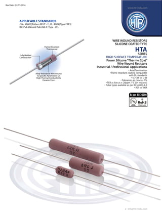 Fully Welded
Construction
Flame Retardant
Thermocoat
Alloy Resistance Wire wound
To Specific Parameters On
High Thermal Conductivity
Ceramic Core
APPLICABLE STANDARDS
JSS - 50402 [Pattern RFHT - 1], IS - 8909 [Type FRP3]
IEC-Pub 266 and Pub 266 A [Type - 2E].
WIRE WOUND RESISTORS
SILICONE COATED TYPE
HTA
SERIES
HIGH SURFACE TEMPERATURE
Power Silicone“Thermo Coat”
Wire Wound Resistors
Industrial / Professional Applications
• Axial Termination
• Flame retardant coating compatible
with UL standards
• 0.75 W to 12 W
• Tolerances as close as 1%
•TCR as low as ± 20ppm / °C [on request]
• Pulse types available as per IEC-61000-4-5
• R01 to 100K
e : info@htr-india.com
www.htr-india.com
Rev Date : 22/11/2016
Asper AEC-Q200
 