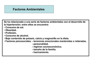 Factores Ambientales
Se ha relacionado a una serie de factores ambientales con el desarrollo de
la hipertensión; entre ellos se encuentra:
• Consumo de sal.
• Obesidad.
• Profesión.
• Consumo de alcohol.
• Bajo contenido de potasio, calcio y magnesi9o en la dieta.
• Factores psicosociales: - tensiones emocionales mantenidas o reiteradas.
- personalidad.
- régimen socioeconómico.
- tamaño de la familia.
- hacinamiento.
 