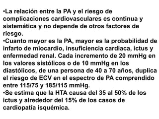 •La relación entre la PA y el riesgo de
complicaciones cardiovasculares es continua y
sistemática y no depende de otros factores de
riesgo.
•Cuanto mayor es la PA, mayor es la probabilidad de
infarto de miocardio, insuficiencia cardiaca, ictus y
enfermedad renal. Cada incremento de 20 mmHg en
los valores sistólicos o de 10 mmHg en los
diastólicos, de una persona de 40 a 70 años, duplica
el riesgo de ECV en el espectro de PA comprendido
entre 115/75 y 185/115 mmHg.
•Se estima que la HTA causa del 35 al 50% de los
ictus y alrededor del 15% de los casos de
cardiopatía isquémica.
 