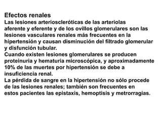 Efectos renales
Las lesiones arterioscleróticas de las arteriolas
aferente y eferente y de los ovillos glomerulares son las
lesiones vasculares renales más frecuentes en la
hipertensión y causan disminución del filtrado glomerular
y disfunción tubular.
Cuando existen lesiones glomerulares se producen
proteinuria y hematuria microscópica, y aproximadamente
10% de las muertes por hipertensión se debe a
insuficiencia renal.
La pérdida de sangre en la hipertensión no sólo procede
de las lesiones renales; también son frecuentes en
estos pacientes las epistaxis, hemoptisis y metrorragias.
 
