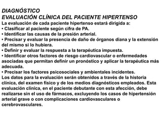DIAGNÓSTICO
EVALUACIÓN CLÍNICA DEL PACIENTE HIPERTENSO
La evaluación de cada paciente hipertenso estará dirigida a:
• Clasificar al paciente según cifra de PA.
• Identificar las causas de la presión arterial.
• Precisar y evaluar la presencia de daño de órganos diana y la extensión
del mismo si lo hubiera.
• Definir y evaluar la respuesta a la terapéutica impuesta.
• Identificar otros factores de riesgo cardiovascular o enfermedades
asociadas que permitan definir un pronóstico y aplicar la terapéutica más
adecuada.
• Precisar los factores psicosociales y ambientales incidentes.
Los datos para la evaluación serán obtenidos a través de la historia
clínica, del examen físico y de los medios diagnósticos empleados. Esta
evaluación clínica, en el paciente debutante con esta afección, debe
realizarse sin el uso de fármacos, excluyendo los casos de hipertensión
arterial grave o con complicaciones cardiovasculares o
cerebrovasculares.
 