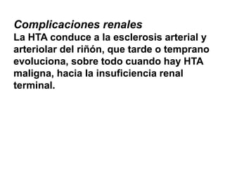 Complicaciones renales
La HTA conduce a la esclerosis arterial y
arteriolar del riñón, que tarde o temprano
evoluciona, sobre todo cuando hay HTA
maligna, hacia la insuficiencia renal
terminal.
 