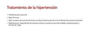 Tratamiento de la hipertensión
• Pérdida de peso y ejercicio
• Dejar de fumar
• Dieta: aumento del consumo de frutas y verduras, disminución de la sal, limitación del consumo de alcohol
• Medicamentos: dependiendo de la presión arterial y la presencia de enfermedades cardiovasculares o
factores de riesgo
 