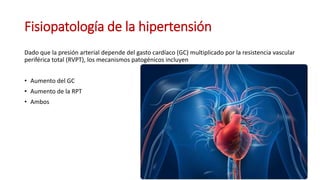 Fisiopatología de la hipertensión
Dado que la presión arterial depende del gasto cardíaco (GC) multiplicado por la resistencia vascular
periférica total (RVPT), los mecanismos patogénicos incluyen
• Aumento del GC
• Aumento de la RPT
• Ambos
 