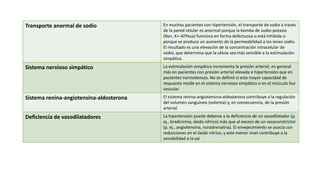 Transporte anormal de sodio En muchos pacientes con hipertensión, el transporte de sodio a través
de la pared celular es anormal porque la bomba de sodio-potasio
(Na+, K+-ATPasa) funciona en forma defectuosa o está inhibida o
porque se produce un aumento de la permeabilidad a los iones sodio.
El resultado es una elevación de la concentración intracelular de
sodio, que determina que la célula sea más sensible a la estimulación
simpática.
Sistema nervioso simpático La estimulación simpática incrementa la presión arterial, en general
más en pacientes con presión arterial elevada e hipertensión que en
pacientes normotensos. No se definió si esta mayor capacidad de
respuesta reside en el sistema nervioso simpático o en el músculo liso
vascular.
Sistema renina-angiotensina-aldosterona El sistema renina-angiotensina-aldosterona contribuye a la regulación
del volumen sanguíneo (volemia) y, en consecuencia, de la presión
arterial.
Deficiencia de vasodilatadores La hipertensión puede deberse a la deficiencia de un vasodilatador (p.
ej., bradicinina, óxido nítrico) más que al exceso de un vasoconstrictor
(p. ej., angiotensina, noradrenalina). El envejecimiento se asocia con
reducciones en el óxido nítrico, y este menor nivel contribuye a la
sensibilidad a la sal
 