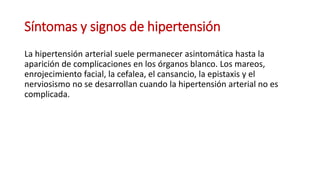 Síntomas y signos de hipertensión
La hipertensión arterial suele permanecer asintomática hasta la
aparición de complicaciones en los órganos blanco. Los mareos,
enrojecimiento facial, la cefalea, el cansancio, la epistaxis y el
nerviosismo no se desarrollan cuando la hipertensión arterial no es
complicada.
 