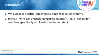 #RSAC
Summary
37
VM escape is pracLcal and impacts cloud foundaLon security
Intel CET/MPX can enhance miLgaLon on ROP/JOP/COP and buﬀer
overﬂow, speciﬁcally on cloud virtualizaLon stack
 