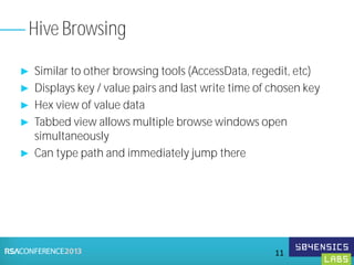 ► Similar to other browsing tools (AccessData, regedit, etc)
► Displays key / value pairs and last write time of chosen key
► Hex view of value data
► Tabbed view allows multiple browse windows open
simultaneously
► Can type path and immediately jump there
Hive Browsing
11
 