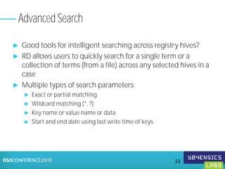 ► Good tools for intelligent searching across registry hives?
► RD allows users to quickly search for a single term or a
collection of terms (from a file) across any selected hives in a
case
► Multiple types of search parameters:
► Exact or partial matching
► Wildcard matching (*, ?)
► Key name or value name or data
► Start and end date using last write time of keys
Advanced Search
13
 