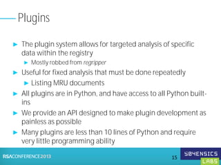 ► The plugin system allows for targeted analysis of specific
data within the registry
► Mostly robbed from regripper
► Useful for fixed analysis that must be done repeatedly
► Listing MRU documents
► All plugins are in Python, and have access to all Python built-
ins
► We provide an API designed to make plugin development as
painless as possible
► Many plugins are less than 10 lines of Python and require
very little programming ability
Plugins
15
 