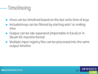 ► Hives can be timelined based on the last write time of keys
► Included keys can be filtered by starting and / or ending
time
► Output can be tab-separated (importable in Excel) or in
Sleuth Kit mactime format
► Multiple input registry files can be processed into the same
output timeline
Timelineing
17
 