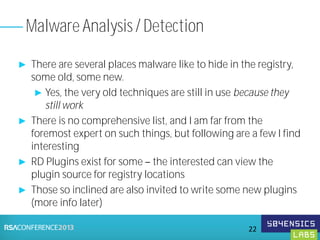 ► There are several places malware like to hide in the registry,
some old, some new.
► Yes, the very old techniques are still in use because they
still work
► There is no comprehensive list, and I am far from the
foremost expert on such things, but following are a few I find
interesting
► RD Plugins exist for some the interested can view the
plugin source for registry locations
► Those so inclined are also invited to write some new plugins
(more info later)
Malware Analysis / Detection
22
 