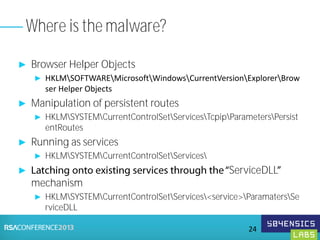 ► Browser Helper Objects
► HKLMSOFTWAREMicrosoftWindowsCurrentVersionExplorerBrow
ser Helper Objects
► Manipulation of persistent routes
► HKLMSYSTEMCurrentControlSetServicesTcpipParametersPersist
entRoutes
► Running as services
► HKLMSYSTEMCurrentControlSetServices
► ServiceDLL
mechanism
► HKLMSYSTEMCurrentControlSetServices<service>ParamatersSe
rviceDLL
Where is the malware?
24
 