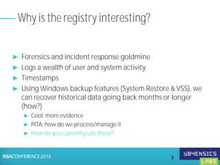 ► Forensics and incident response goldmine
► Logs a wealth of user and system activity
► Timestamps
► Using Windows backup features (System Restore & VSS), we
can recover historical data going back months or longer
(how?)
► Cool: more evidence
► PITA: how do we process/manage it
► How do you currently use these?
Why is the registry interesting?
3
 