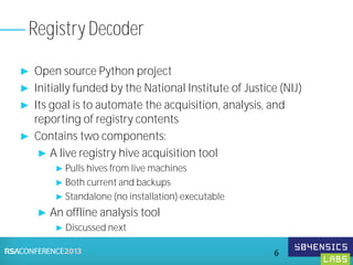 ► Open source Python project
► Initially funded by the National Institute of Justice (NIJ)
► Its goal is to automate the acquisition, analysis, and
reporting of registry contents
► Contains two components:
► A live registry hive acquisition tool
► Pulls hives from live machines
► Both current and backups
► Standalone (no installation) executable
► An offline analysis tool
► Discussed next
Registry Decoder
6
 