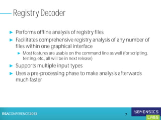 ► Performs offline analysis of registry files
► Facilitates comprehensive registry analysis of any number of
files within one graphical interface
► Most features are usable on the command line as well (for scripting,
testing, etc., all will be in next release)
► Supports multiple input types
► Uses a pre-processing phase to make analysis afterwards
much faster
Registry Decoder
7
 
