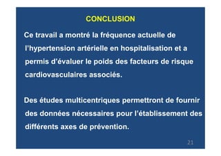 CONCLUSION

Ce travail a montré la fréquence actuelle de
l’hypertension artérielle en hospitalisation et a
permis d’évaluer le poids des facteurs de risque
cardiovasculaires associés.


Des études multicentriques permettront de fournir
des données nécessaires pour l’établissement des
différents axes de prévention.

                                                21
 