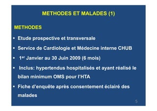 METHODES ET MALADES (1)

METHODES

 Etude prospective et transversale

 Service de Cardiologie et Médecine interne CHUB

 1er Janvier au 30 Juin 2009 (6 mois)

 Inclus: hypertendus hospitalisés et ayant réalisé le
 bilan minimum OMS pour l’HTA

 Fiche d’enquête après consentement éclairé des
 malades
                                                    5
 