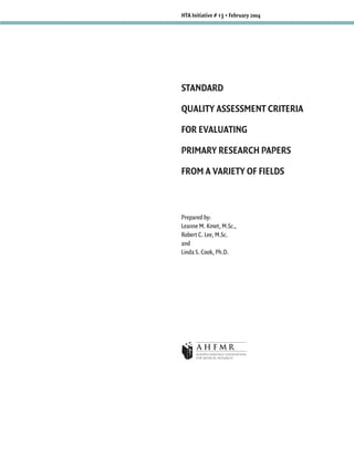 HTA Initiative # 13 • February 2004




STANDARD

QUALITY ASSESSMENT CRITERIA

FOR EVALUATING

PRIMARY RESEARCH PAPERS

FROM A VARIETY OF FIELDS



Prepared by:
Leanne M. Kmet, M.Sc.,
Robert C. Lee, M.Sc.
and
Linda S. Cook, Ph.D.
 