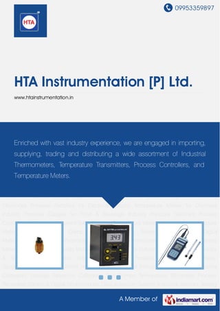 09953359897
A Member of
HTA Instrumentation [P] Ltd.
www.htainstrumentation.in
Pressure Switches Process Controllers Data Loggers Current Voltage Logger Temperature
Meters Vibration Meters Moisture Meters Sound Meters Clamp Meters Electronic Meters Light
Meters Digital Multimeters Industrial Pyranometers Industrial Anemometers Coating Thickness
Meters Temperature & Humidity Meters Digital Tachometers Industrial Thermometers Humidity
& Temperature Transmitters Industrial Transmitters Pressure Transmitters Thickness
Gauges Pressure Gauges Shore Hardness Testers Digital Indicators & Controllers Industrial
Calibrators Leakage Detectors Calibration Test Pumps Temperature Recorders Process
Recorders Pocket & Digital Stroboscopes Data Acqisition System Industrial Sensors Testing
Equipment Nautical Survey Equipment Instrumentation & Control Equipments Industrial
Electrodes Pressure Switches for Electrical Industry Temperature Meters for Chemical
Industry Pressure Gauges for Food & Beverage Industry Pressure Switches Process
Controllers Data Loggers Current Voltage Logger Temperature Meters Vibration Meters Moisture
Meters Sound Meters Clamp Meters Electronic Meters Light Meters Digital
Multimeters Industrial Pyranometers Industrial Anemometers Coating Thickness
Meters Temperature & Humidity Meters Digital Tachometers Industrial Thermometers Humidity
& Temperature Transmitters Industrial Transmitters Pressure Transmitters Thickness
Gauges Pressure Gauges Shore Hardness Testers Digital Indicators & Controllers Industrial
Calibrators Leakage Detectors Calibration Test Pumps Temperature Recorders Process
Recorders Pocket & Digital Stroboscopes Data Acqisition System Industrial Sensors Testing
Enriched with vast industry experience, we are engaged in importing,
supplying, trading and distributing a wide assortment of Industrial
Thermometers, Temperature Transmitters, Process Controllers, and
Temperature Meters.
 