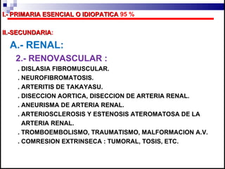 I.- PRIMARIA ESENCIAL O IDIOPATICA 95 %

II.-SECUNDARIA:
II.-SECUNDARIA

  A.- RENAL:
   2.- RENOVASCULAR :
    . DISLASIA FIBROMUSCULAR.
    . NEUROFIBROMATOSIS.
    . ARTERITIS DE TAKAYASU.
    . DISECCION AORTICA, DISECCION DE ARTERIA RENAL.
    . ANEURISMA DE ARTERIA RENAL.
    . ARTERIOSCLEROSIS Y ESTENOSIS ATEROMATOSA DE LA
      ARTERIA RENAL.
    . TROMBOEMBOLISMO, TRAUMATISMO, MALFORMACION A.V.
    . COMRESION EXTRINSECA : TUMORAL, TOSIS, ETC.
 