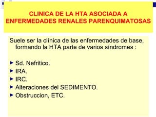 CLINICA DE LA HTA ASOCIADA A
ENFERMEDADES RENALES PARENQUIMATOSAS


Suele ser la clínica de las enfermedades de base,
  formando la HTA parte de varios síndromes :

► Sd. Nefritico.
► IRA.
► IRC.
► Alteraciones del SEDIMENTO.
► Obstruccion, ETC.
 