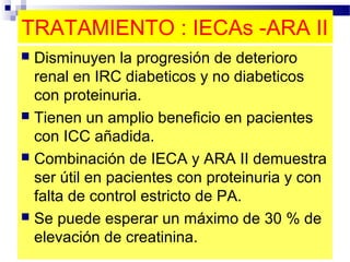 TRATAMIENTO : IECAs -ARA II
 Disminuyen la progresión de deterioro
  renal en IRC diabeticos y no diabeticos
  con proteinuria.
 Tienen un amplio beneficio en pacientes
  con ICC añadida.
 Combinación de IECA y ARA II demuestra
  ser útil en pacientes con proteinuria y con
  falta de control estricto de PA.
 Se puede esperar un máximo de 30 % de
  elevación de creatinina.
 
