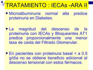 TRATAMIENTO : IECAs -ARA II
► Microalbuminuria   normal   alta   predice
 proteinuria en Diabetes.

► La  magnitud del descenso de la
 proteinuria con IECAs y Bloqueantes AT1
 predice proporcionalmente una menor
 tasa de caida del Filtrado Glomerular.

► En pacientes con proteinura basal < a 0.5
 g/día no se obtiene beneficio adicional al
 descenso tensional con estos fármacos.
 