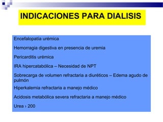 INDICACIONES PARA DIALISIS

Encefalopatía urémica

Hemorragia digestiva en presencia de uremia

Pericarditis urémica

IRA hipercatabólica – Necesidad de NPT

Sobrecarga de volumen refractaria a diuréticos – Edema agudo de
pulmón
Hiperkalemia refractaria a manejo médico

Acidosis metabólica severa refractaria a manejo médico

Urea › 200
 