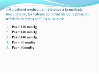 7-Au cabinet médical, en référence à la méthode
auscultatoire, les valeurs de normalité de la pression
artérielle au repos sont les suivantes:
1. Pas > 140 mmHg
2. Pas = 140 mmHg
3. Pas < 140 mmHg
4. Pas = 90 mmHg
5. Pas < 90mmHg
 