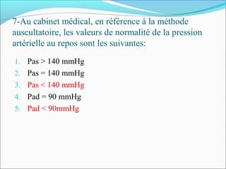 7-Au cabinet médical, en référence à la méthode
auscultatoire, les valeurs de normalité de la pression
artérielle au repos sont les suivantes:
1. Pas > 140 mmHg
2. Pas = 140 mmHg
3. Pas < 140 mmHg
4. Pad = 90 mmHg
5. Pad < 90mmHg
 