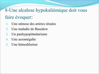 8-Une alcalose hypokalièmique doit vous
faire évoquer:
1. Une sténose des artères rénales
2. Une maladie de Basedow
3. Un panhypopittuitarisme
4. Une acromégalie
5. Une hémodilution
 