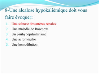 8-Une alcalose hypokalièmique doit vous
faire évoquer:
1. Une sténose des artères rénales
2. Une maladie de Basedow
3. Un panhypopituitarisme
4. Une acromégalie
5. Une hémodilution
 