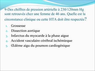 9-Des chiffres de pression artérielle à 230/120mm Hg
sont retrouvés chez une femme de 46 ans. Quelle est la
circonstance clinique ou cette HTA doit être respectée?
1. Grossesse
2. Dissection aortique
3. Infarctus du myocarde à la phase aigue
4. Accident vasculaire cérébral ischémieque
5. Œdème aigu du poumon cardiogénique
 