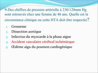 9-Des chiffres de pression artérielle à 230/120mm Hg
sont retrouvés chez une femme de 46 ans. Quelle est la
circonstance clinique ou cette HTA doit être respectée?
1. Grossesse
2. Dissection aortique
3. Infarctus du myocarde à la phase aigue
4. Accident vasculaire cérébral ischémieque
5. Œdème aigu du poumon cardiogénique
 